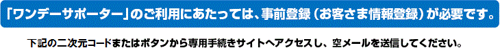 「ワンデーサポーター」のご利用にあたっては、事前登録（お客さま情報登録）が必要です。 下記のQRコードまたはボタンから専用手続きサイトへアクセスし、空メールを送信してください。